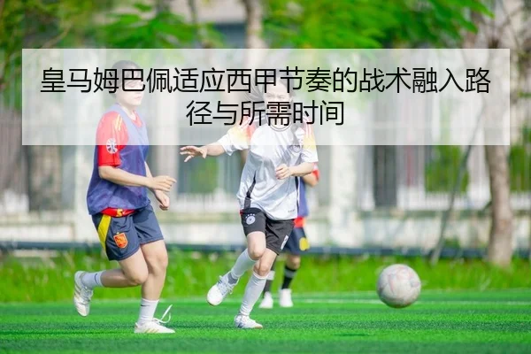 皇马姆巴佩适应西甲节奏的战术融入路径与所需时间