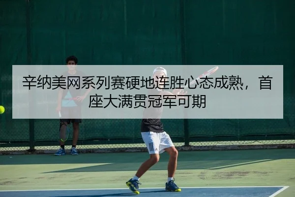 辛纳美网系列赛硬地连胜心态成熟，首座大满贯冠军可期